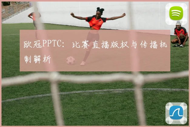 欧冠PPTC：比赛直播版权与传播机制解析