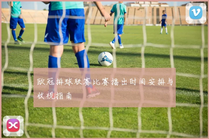 欧冠排球联赛比赛播出时间安排与收视指南