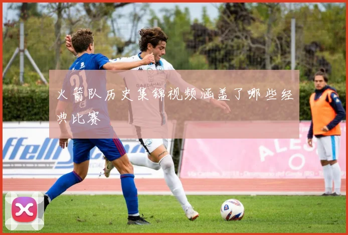 火箭队历史集锦视频涵盖了哪些经典比赛