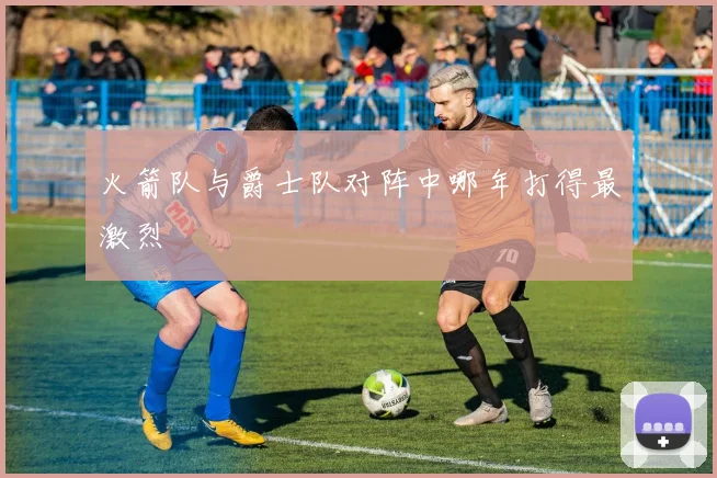 火箭队与爵士队对阵中哪年打得最激烈